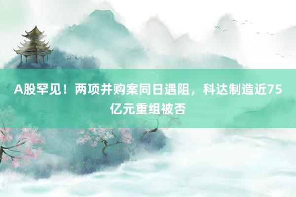 A股罕见！两项并购案同日遇阻，科达制造近75亿元重组被否