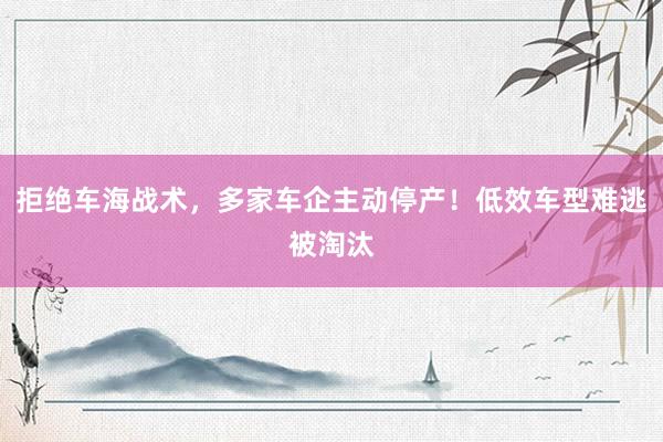 拒绝车海战术，多家车企主动停产！低效车型难逃被淘汰