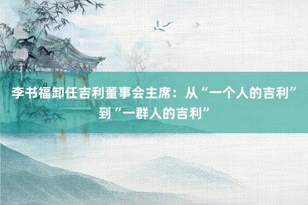 李书福卸任吉利董事会主席：从“一个人的吉利”到“一群人的吉利”