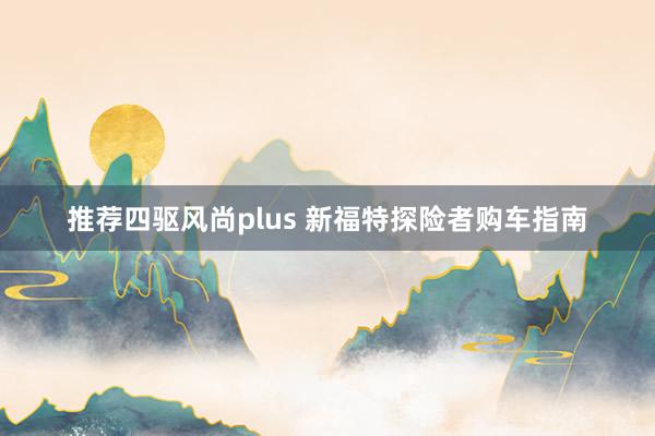 推荐四驱风尚plus 新福特探险者购车指南