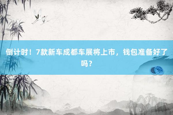 倒计时！7款新车成都车展将上市，钱包准备好了吗？