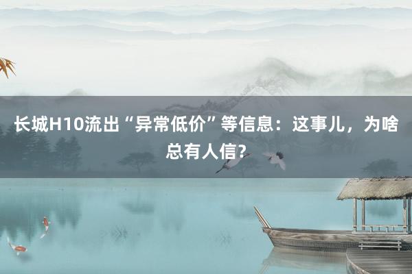 长城H10流出“异常低价”等信息：这事儿，为啥总有人信？