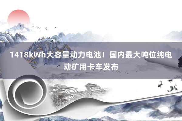 1418kWh大容量动力电池！国内最大吨位纯电动矿用卡车发布