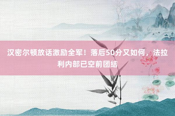 汉密尔顿放话激励全军！落后50分又如何，法拉利内部已空前团结