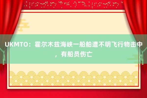 UKMTO：霍尔木兹海峡一船舶遭不明飞行物击中，有船员伤亡
